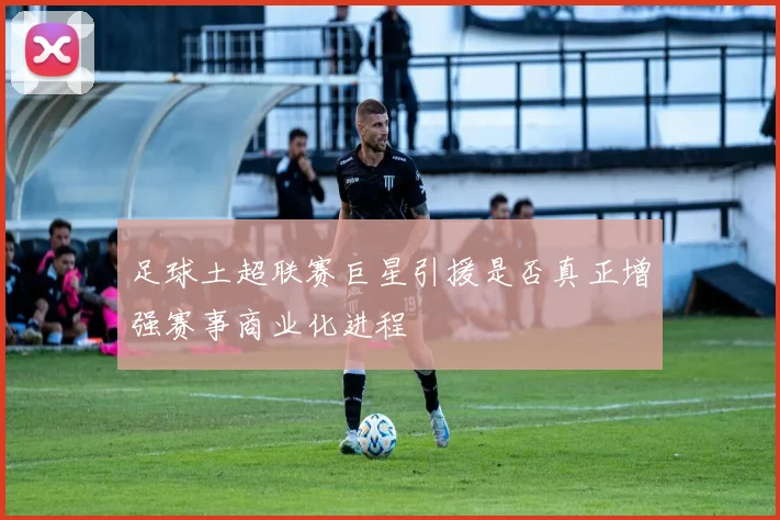 足球土超联赛巨星引援是否真正增强赛事商业化进程