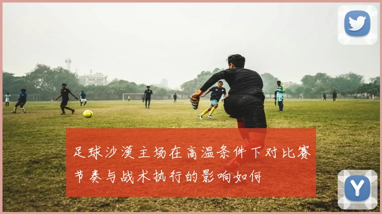 足球沙漠主场在高温条件下对比赛节奏与战术执行的影响如何